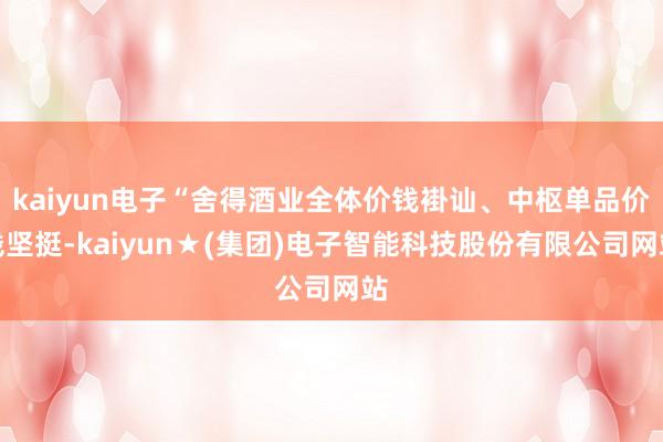kaiyun电子“舍得酒业全体价钱褂讪、中枢单品价钱坚挺-kaiyun★(集团)电子智能科技股份有限公司网站