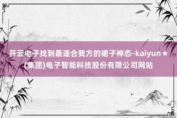 开云电子找到最适合我方的裙子神态-kaiyun★(集团)电子智能科技股份有限公司网站