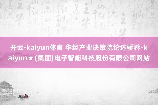 开云·kaiyun体育 华经产业决策院论述骄矜-kaiyun★(集团)电子智能科技股份有限公司网站