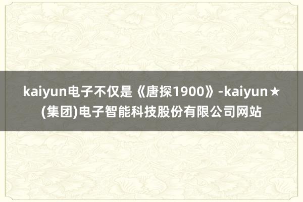kaiyun电子不仅是《唐探1900》-kaiyun★(集团)电子智能科技股份有限公司网站