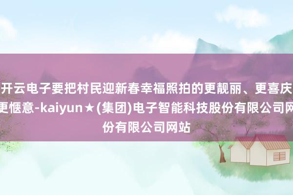 开云电子要把村民迎新春幸福照拍的更靓丽、更喜庆、更惬意-kaiyun★(集团)电子智能科技股份有限公司网站