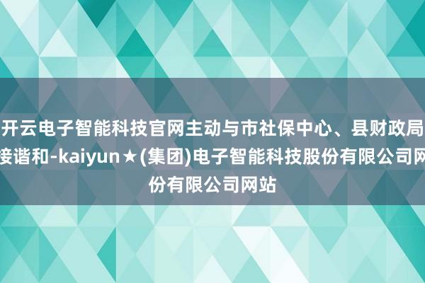 开云电子智能科技官网主动与市社保中心、县财政局对接谐和-kaiyun★(集团)电子智能科技股份有限公司网站