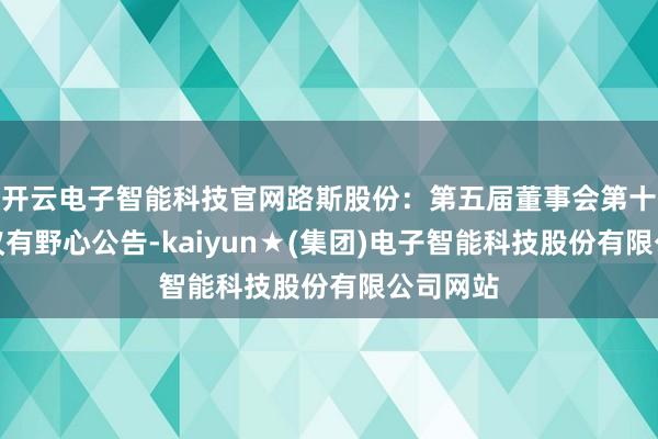开云电子智能科技官网路斯股份：第五届董事会第十四次会议有野心公告-kaiyun★(集团)电子智能科技股份有限公司网站