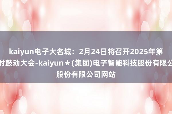 kaiyun电子大名城：2月24日将召开2025年第一次临时鼓动大会-kaiyun★(集团)电子智能科技股份有限公司网站