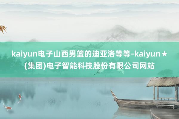 kaiyun电子山西男篮的迪亚洛等等-kaiyun★(集团)电子智能科技股份有限公司网站