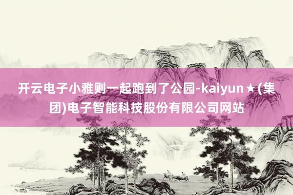 开云电子小雅则一起跑到了公园-kaiyun★(集团)电子智能科技股份有限公司网站
