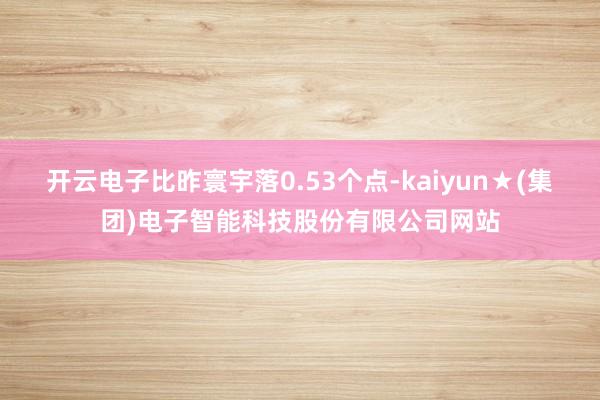 开云电子比昨寰宇落0.53个点-kaiyun★(集团)电子智能科技股份有限公司网站