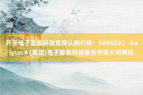 开云电子智能科技官网认购代码：589603）-kaiyun★(集团)电子智能科技股份有限公司网站