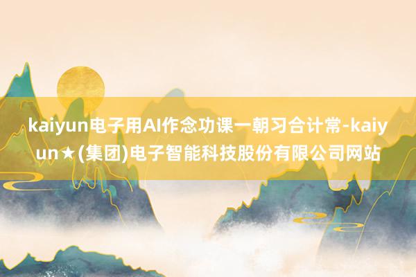 kaiyun电子用AI作念功课一朝习合计常-kaiyun★(集团)电子智能科技股份有限公司网站