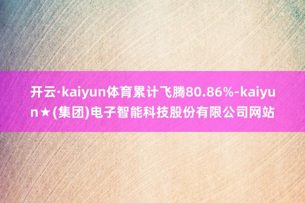 开云·kaiyun体育累计飞腾80.86%-kaiyun★(集团)电子智能科技股份有限公司网站