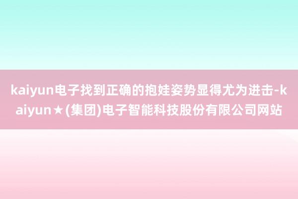 kaiyun电子找到正确的抱娃姿势显得尤为进击-kaiyun★(集团)电子智能科技股份有限公司网站