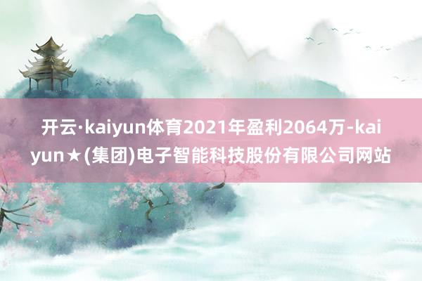 开云·kaiyun体育2021年盈利2064万-kaiyun★(集团)电子智能科技股份有限公司网站