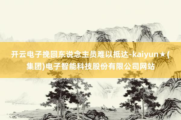 开云电子挽回东说念主员难以抵达-kaiyun★(集团)电子智能科技股份有限公司网站
