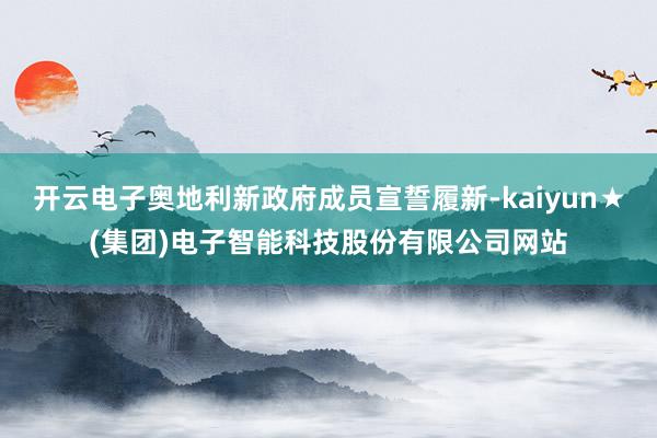 开云电子奥地利新政府成员宣誓履新-kaiyun★(集团)电子智能科技股份有限公司网站