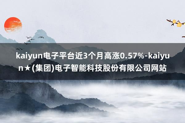 kaiyun电子平台近3个月高涨0.57%-kaiyun★(集团)电子智能科技股份有限公司网站