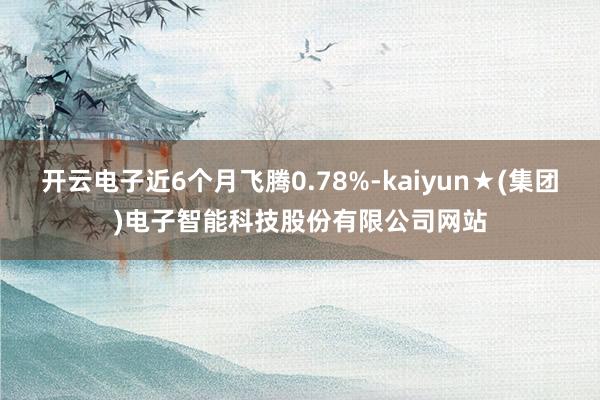 开云电子近6个月飞腾0.78%-kaiyun★(集团)电子智能科技股份有限公司网站