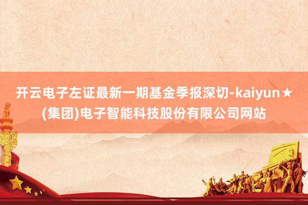 开云电子左证最新一期基金季报深切-kaiyun★(集团)电子智能科技股份有限公司网站