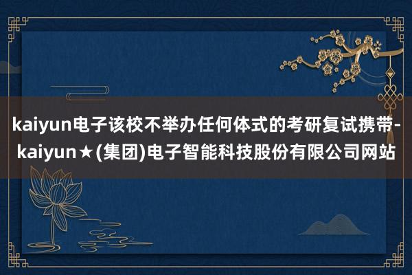 kaiyun电子该校不举办任何体式的考研复试携带-kaiyun★(集团)电子智能科技股份有限公司网站