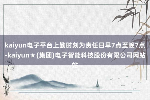 kaiyun电子平台上勤时刻为责任日早7点至晚7点-kaiyun★(集团)电子智能科技股份有限公司网站