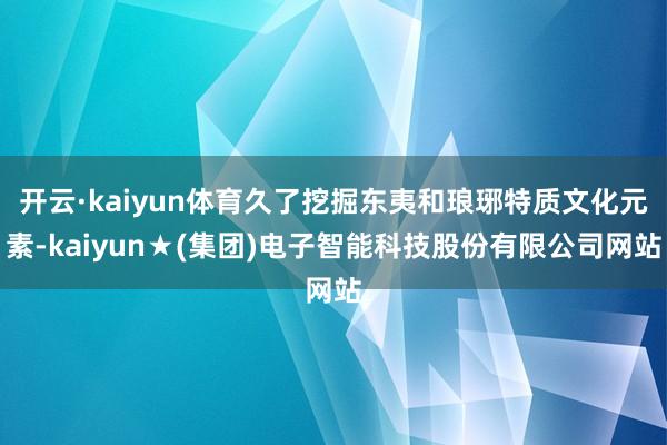 开云·kaiyun体育久了挖掘东夷和琅琊特质文化元素-kaiyun★(集团)电子智能科技股份有限公司网站