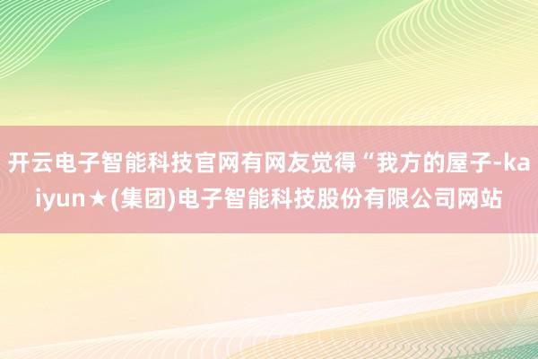 开云电子智能科技官网有网友觉得“我方的屋子-kaiyun★(集团)电子智能科技股份有限公司网站