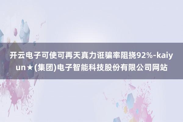 开云电子可使可再天真力诳骗率阻挠92%-kaiyun★(集团)电子智能科技股份有限公司网站