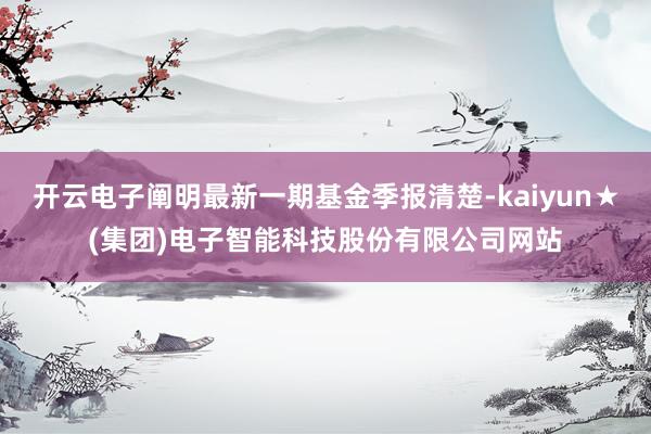 开云电子阐明最新一期基金季报清楚-kaiyun★(集团)电子智能科技股份有限公司网站