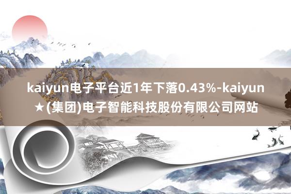 kaiyun电子平台近1年下落0.43%-kaiyun★(集团)电子智能科技股份有限公司网站
