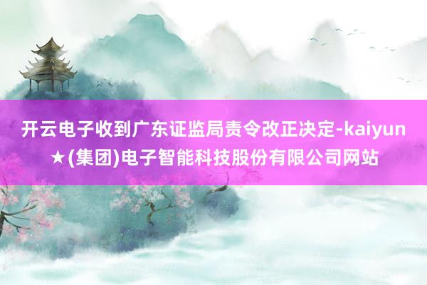 开云电子收到广东证监局责令改正决定-kaiyun★(集团)电子智能科技股份有限公司网站