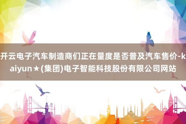 开云电子汽车制造商们正在量度是否普及汽车售价-kaiyun★(集团)电子智能科技股份有限公司网站