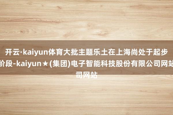 开云·kaiyun体育大批主题乐土在上海尚处于起步阶段-kaiyun★(集团)电子智能科技股份有限公司网站