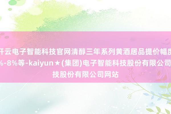 开云电子智能科技官网清醇三年系列黄酒居品提价幅度为4%-8%等-kaiyun★(集团)电子智能科技股份有限公司网站