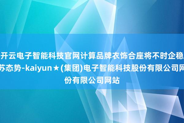 开云电子智能科技官网计算品牌衣饰合座将不时企稳复苏态势-kaiyun★(集团)电子智能科技股份有限公司网站