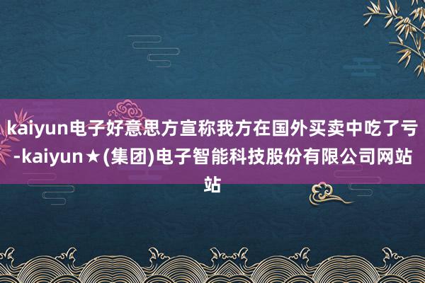 kaiyun电子好意思方宣称我方在国外买卖中吃了亏-kaiyun★(集团)电子智能科技股份有限公司网站