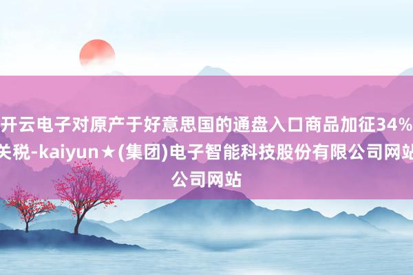 开云电子对原产于好意思国的通盘入口商品加征34%关税-kaiyun★(集团)电子智能科技股份有限公司网站