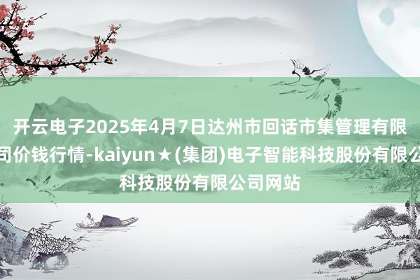 开云电子2025年4月7日达州市回话市集管理有限包袱公司价钱行情-kaiyun★(集团)电子智能科技股份有限公司网站