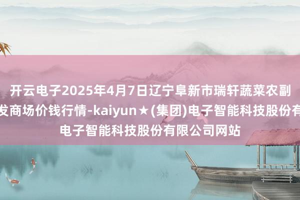 开云电子2025年4月7日辽宁阜新市瑞轩蔬菜农副居品轮廓批发商场价钱行情-kaiyun★(集团)电子智能科技股份有限公司网站