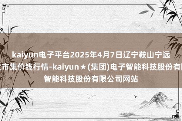 kaiyun电子平台2025年4月7日辽宁鞍山宁远农居品批发市集价钱行情-kaiyun★(集团)电子智能科技股份有限公司网站