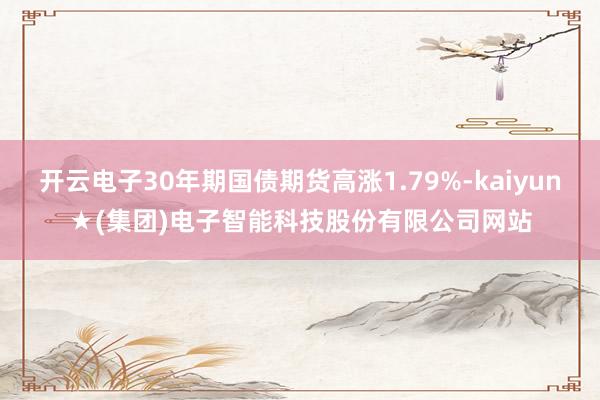 开云电子30年期国债期货高涨1.79%-kaiyun★(集团)电子智能科技股份有限公司网站