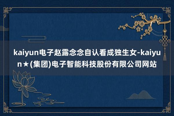 kaiyun电子赵露念念自认看成独生女-kaiyun★(集团)电子智能科技股份有限公司网站