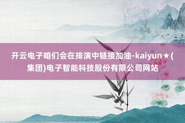 开云电子咱们会在排演中链接加油-kaiyun★(集团)电子智能科技股份有限公司网站