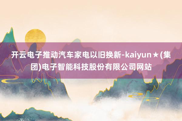 开云电子推动汽车家电以旧换新-kaiyun★(集团)电子智能科技股份有限公司网站