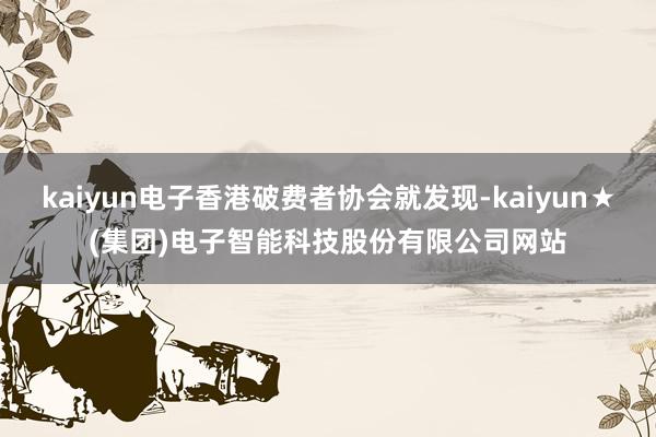 kaiyun电子香港破费者协会就发现-kaiyun★(集团)电子智能科技股份有限公司网站