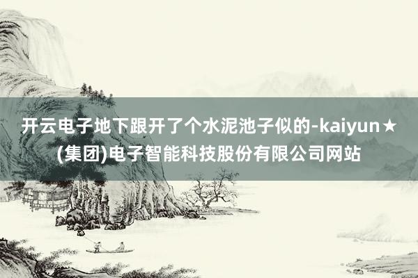 开云电子地下跟开了个水泥池子似的-kaiyun★(集团)电子智能科技股份有限公司网站