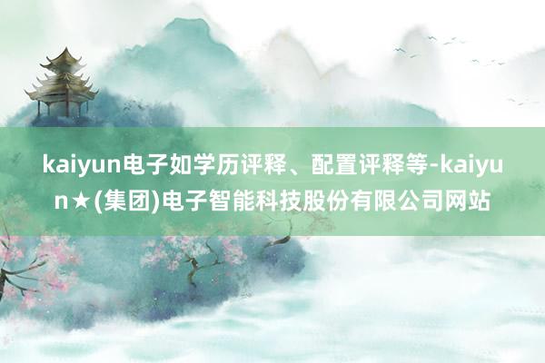 kaiyun电子如学历评释、配置评释等-kaiyun★(集团)电子智能科技股份有限公司网站
