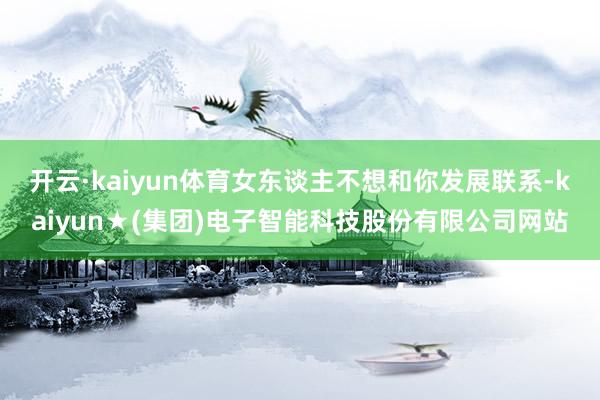 开云·kaiyun体育女东谈主不想和你发展联系-kaiyun★(集团)电子智能科技股份有限公司网站