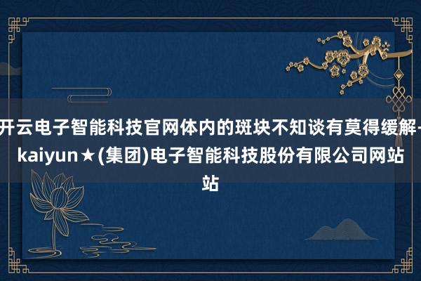 开云电子智能科技官网体内的斑块不知谈有莫得缓解-kaiyun★(集团)电子智能科技股份有限公司网站