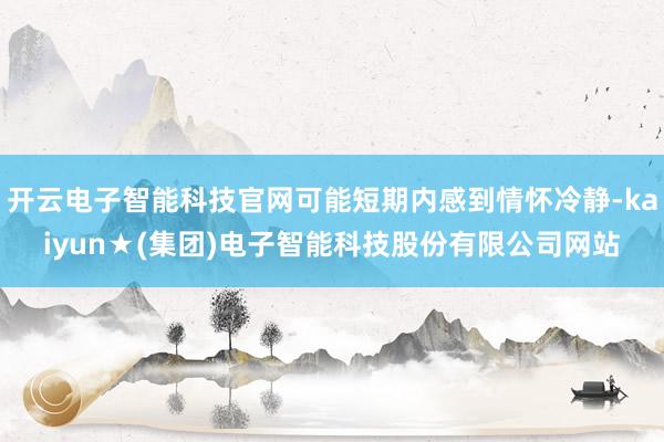 开云电子智能科技官网可能短期内感到情怀冷静-kaiyun★(集团)电子智能科技股份有限公司网站