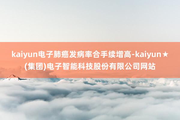 kaiyun电子肺癌发病率合手续增高-kaiyun★(集团)电子智能科技股份有限公司网站