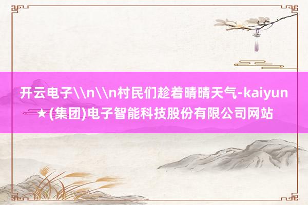 开云电子\n\n村民们趁着晴晴天气-kaiyun★(集团)电子智能科技股份有限公司网站